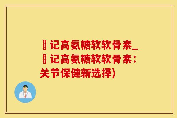 洑记高氨糖软软骨素_洑记高氨糖软软骨素：关节保健新选择)