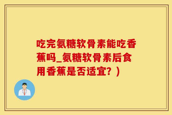 吃完氨糖软骨素能吃香蕉吗_氨糖软骨素后食用香蕉是否适宜？)