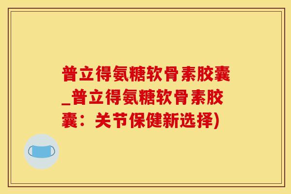 普立得氨糖软骨素胶囊_普立得氨糖软骨素胶囊：关节保健新选择)
