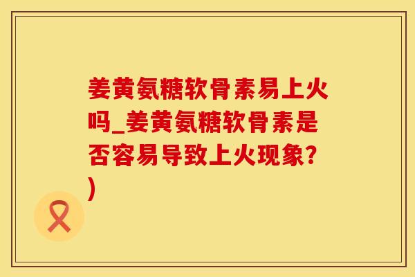姜黄氨糖软骨素易上火吗_姜黄氨糖软骨素是否容易导致上火现象？)