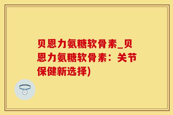 贝恩力氨糖软骨素_贝恩力氨糖软骨素：关节保健新选择)