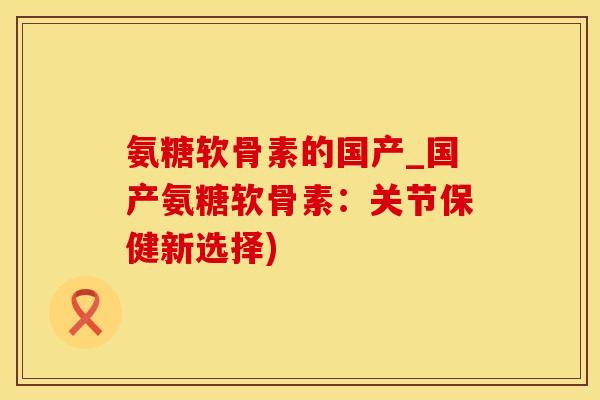 氨糖软骨素的国产_国产氨糖软骨素：关节保健新选择)