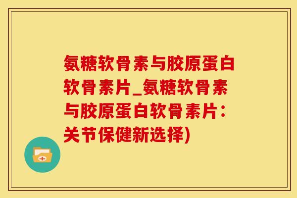 氨糖软骨素与胶原蛋白软骨素片_氨糖软骨素与胶原蛋白软骨素片：关节保健新选择)