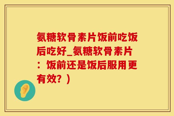 氨糖软骨素片饭前吃饭后吃好_氨糖软骨素片：饭前还是饭后服用更有效？)