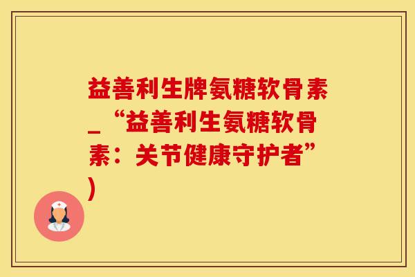 益善利生牌氨糖软骨素_“益善利生氨糖软骨素：关节健康守护者”)