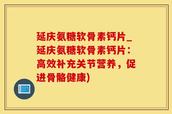 延庆氨糖软骨素钙片_延庆氨糖软骨素钙片：高效补充关节营养，促进骨骼健康)
