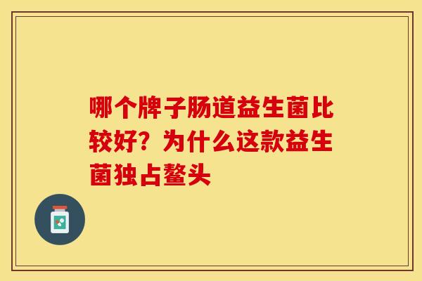 哪个牌子肠道益生菌比较好?为什么这款益生菌独占鳌头 哪个牌子肠道益生菌比较好?为什么这款益生菌独占鳌头