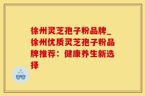 徐州灵芝孢子粉品牌_徐州优质灵芝孢子粉品牌推荐：健康养生新选择