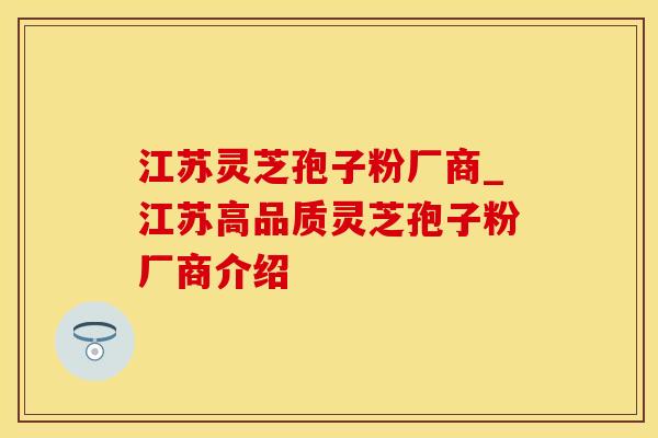 江苏灵芝孢子粉厂商_江苏高品质灵芝孢子粉厂商介绍
