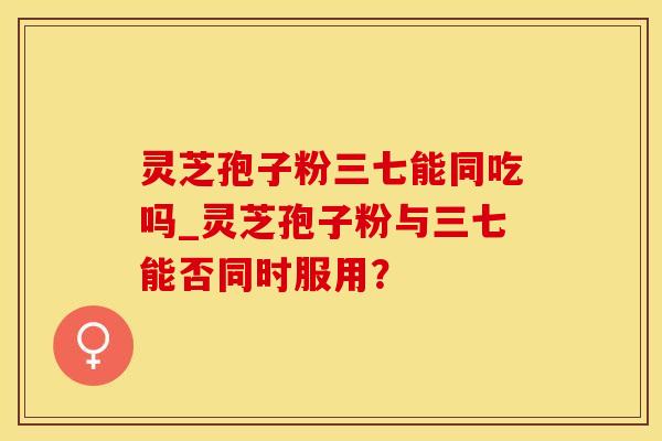 灵芝孢子粉三七能同吃吗_灵芝孢子粉与三七能否同时服用？