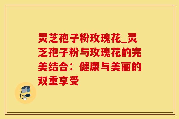 灵芝孢子粉玫瑰花_灵芝孢子粉与玫瑰花的完美结合：健康与美丽的双重享受