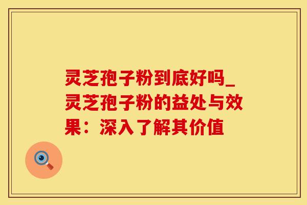 灵芝孢子粉到底好吗_灵芝孢子粉的益处与效果：深入了解其价值