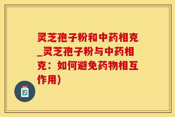 灵芝孢子粉和中药相克_灵芝孢子粉与中药相克：如何避免药物相互作用)