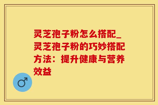 灵芝孢子粉怎么搭配_灵芝孢子粉的巧妙搭配方法：提升健康与营养效益