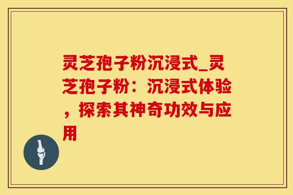 灵芝孢子粉沉浸式_灵芝孢子粉：沉浸式体验，探索其神奇功效与应用