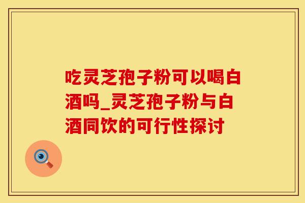 吃灵芝孢子粉可以喝白酒吗_灵芝孢子粉与白酒同饮的可行性探讨