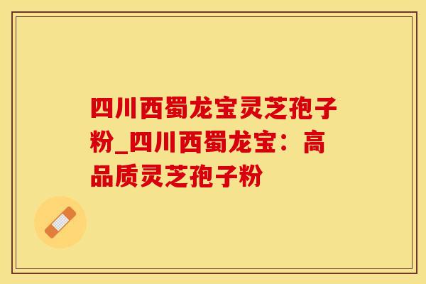四川西蜀龙宝灵芝孢子粉_四川西蜀龙宝：高品质灵芝孢子粉