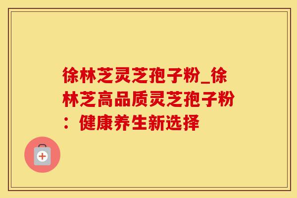 徐林芝灵芝孢子粉_徐林芝高品质灵芝孢子粉：健康养生新选择