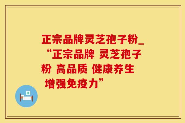 正宗品牌灵芝孢子粉_“正宗品牌 灵芝孢子粉 高品质 健康养生 增强免疫力”
