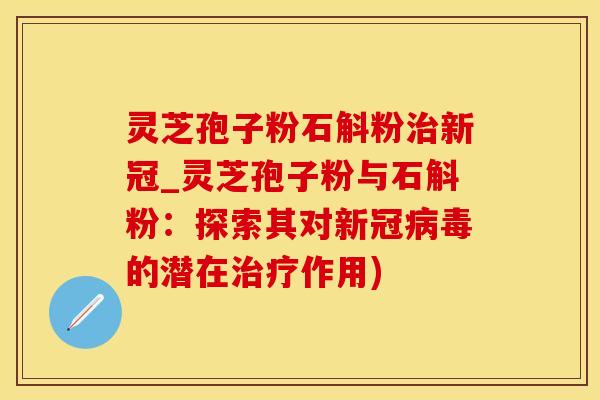 灵芝孢子粉石斛粉治新冠_灵芝孢子粉与石斛粉：探索其对新冠病毒的潜在治疗作用)