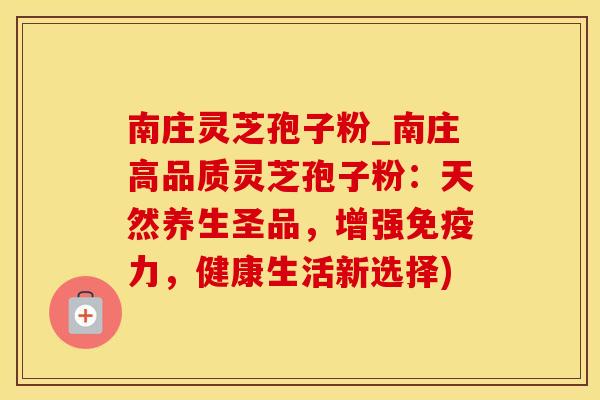 南庄灵芝孢子粉_南庄高品质灵芝孢子粉：天然养生圣品，增强免疫力，健康生活新选择)