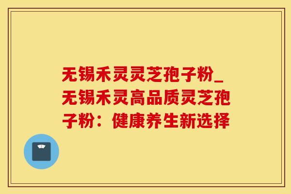 无锡禾灵灵芝孢子粉_无锡禾灵高品质灵芝孢子粉：健康养生新选择