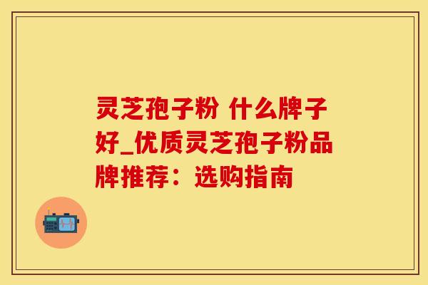 灵芝孢子粉 什么牌子好_优质灵芝孢子粉品牌推荐：选购指南