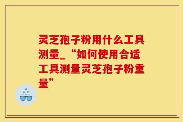 灵芝孢子粉用什么工具测量_“如何使用合适工具测量灵芝孢子粉重量”