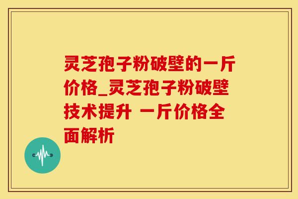 灵芝孢子粉破壁的一斤价格_灵芝孢子粉破壁技术提升 一斤价格全面解析