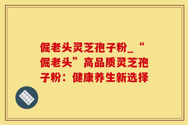 倔老头灵芝孢子粉_“倔老头”高品质灵芝孢子粉：健康养生新选择