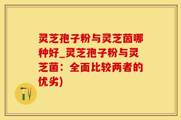 灵芝孢子粉与灵芝茵哪种好_灵芝孢子粉与灵芝菌：全面比较两者的优劣)