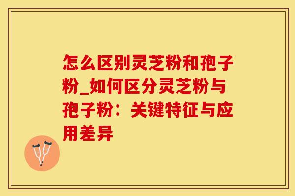 怎么区别灵芝粉和孢子粉_如何区分灵芝粉与孢子粉：关键特征与应用差异