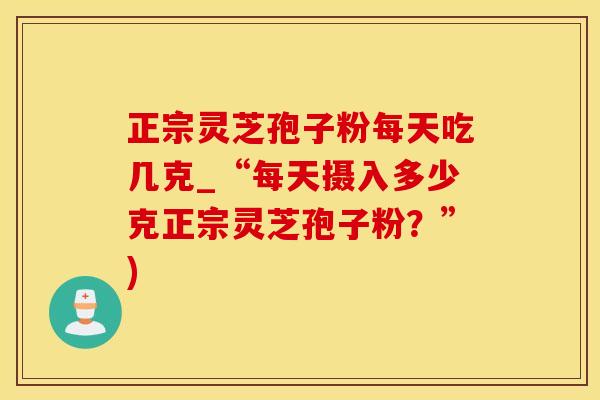 正宗灵芝孢子粉每天吃几克_“每天摄入多少克正宗灵芝孢子粉？”)