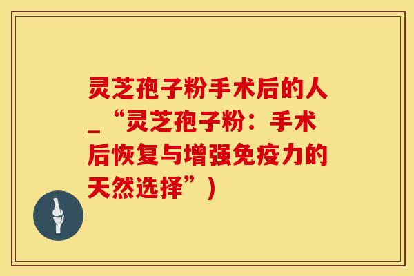 灵芝孢子粉手术后的人_“灵芝孢子粉：手术后恢复与增强免疫力的天然选择”)