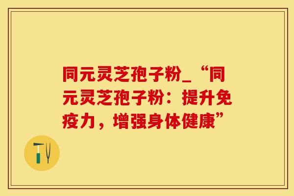 同元灵芝孢子粉_“同元灵芝孢子粉：提升免疫力，增强身体健康”