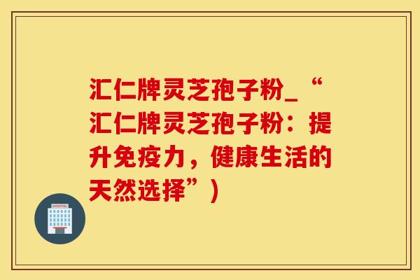 汇仁牌灵芝孢子粉_“汇仁牌灵芝孢子粉：提升免疫力，健康生活的天然选择”)