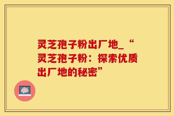 灵芝孢子粉出厂地_“灵芝孢子粉：探索优质出厂地的秘密”