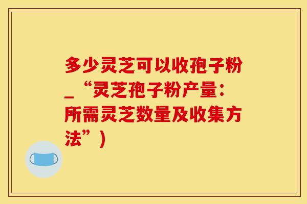 多少灵芝可以收孢子粉_“灵芝孢子粉产量：所需灵芝数量及收集方法”)