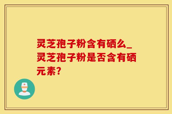灵芝孢子粉含有硒么_灵芝孢子粉是否含有硒元素? 灵芝孢子粉含有硒么_灵芝孢子粉是否含有硒元素?