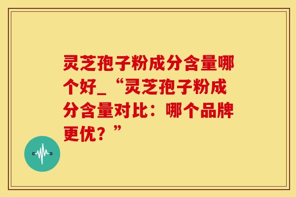 灵芝孢子粉成分含量哪个好_“灵芝孢子粉成分含量对比：哪个品牌更优？”
