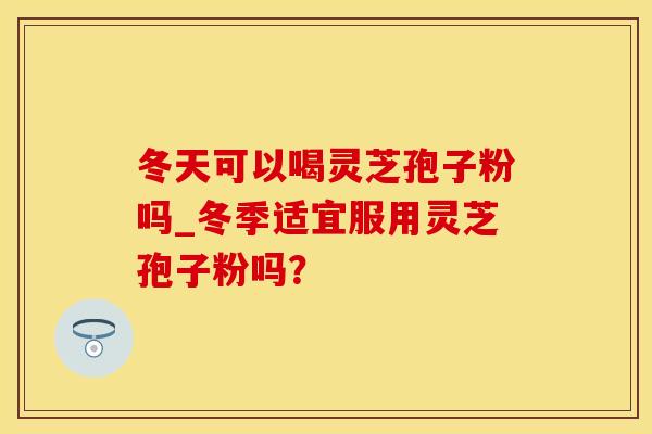冬天可以喝灵芝孢子粉吗_冬季适宜服用灵芝孢子粉吗？