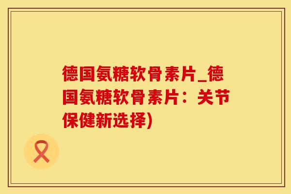 德国氨糖软骨素片_德国氨糖软骨素片:关节保健新选择) 德国氨糖软骨素片_德国氨糖软骨素片:关节保健新选择)