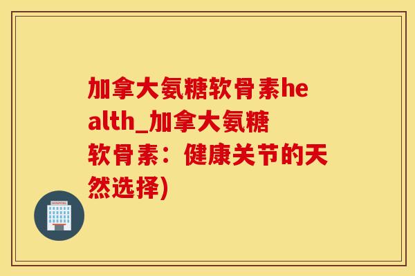 加拿大氨糖软骨素health_加拿大氨糖软骨素：健康关节的天然选择)