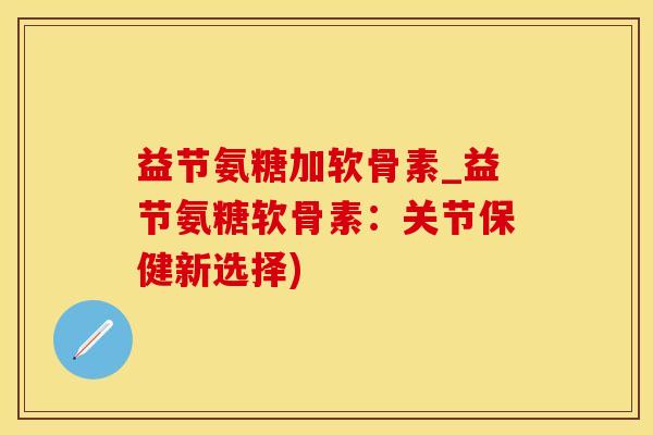 益节氨糖加软骨素_益节氨糖软骨素：关节保健新选择)