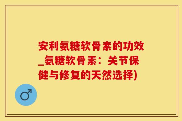 安利氨糖软骨素的功效_氨糖软骨素：关节保健与修复的天然选择)