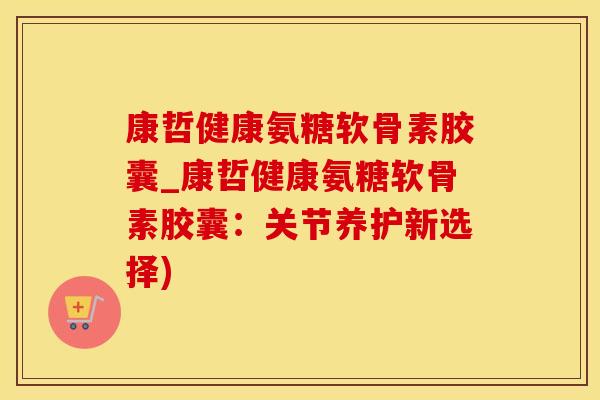 康哲健康氨糖软骨素胶囊_康哲健康氨糖软骨素胶囊：关节养护新选择)