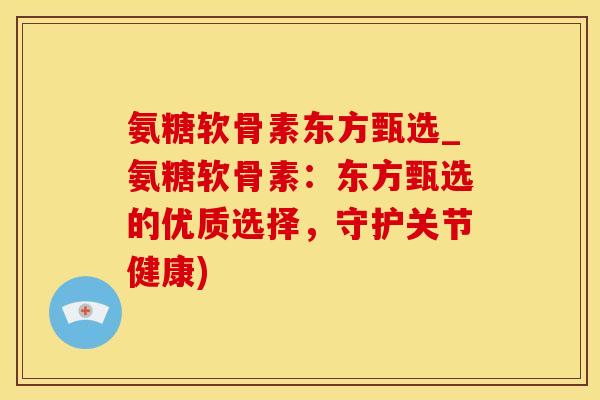 氨糖软骨素东方甄选_氨糖软骨素：东方甄选的优质选择，守护关节健康)