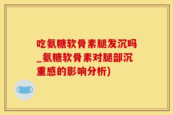 吃氨糖软骨素腿发沉吗_氨糖软骨素对腿部沉重感的影响分析)