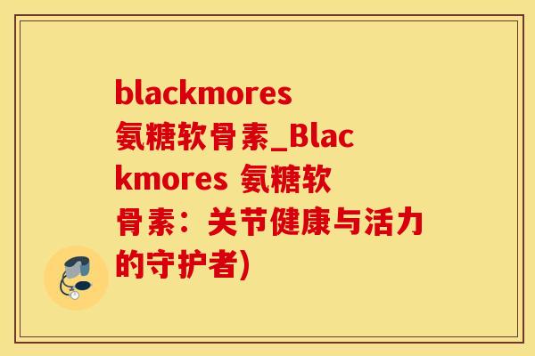 blackmores氨糖软骨素_Blackmores 氨糖软骨素：关节健康与活力的守护者)