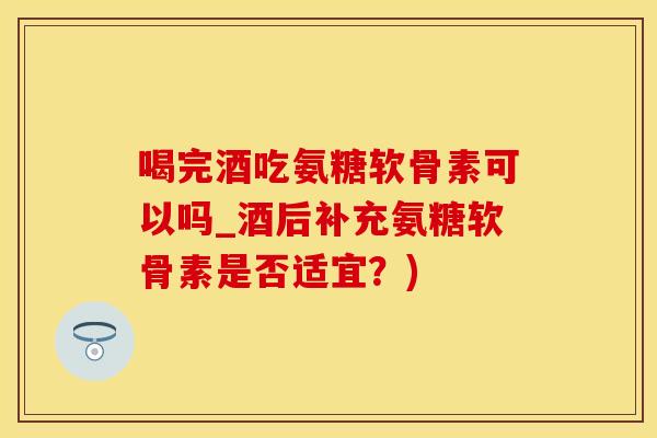 喝完酒吃氨糖软骨素可以吗_酒后补充氨糖软骨素是否适宜？)